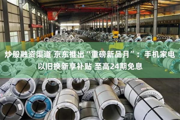 炒股融资渠道 京东推出“重磅新品月”：手机家电以旧换新享补贴 至高24期免息