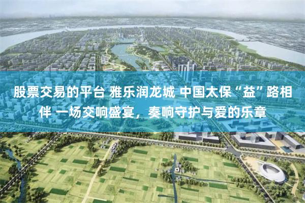 股票交易的平台 雅乐润龙城 中国太保“益”路相伴 一场交响盛宴，奏响守护与爱的乐章