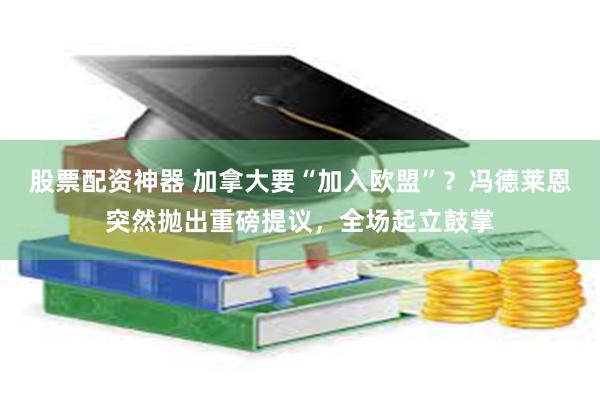 股票配资神器 加拿大要“加入欧盟”？冯德莱恩突然抛出重磅提议，全场起立鼓掌