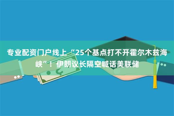 专业配资门户线上 “25个基点打不开霍尔木兹海峡”！伊朗议长隔空喊话美联储