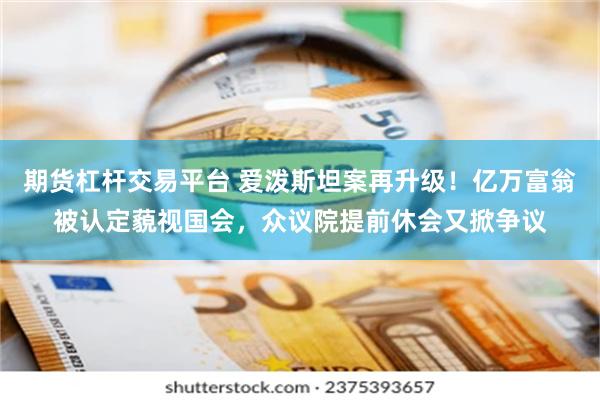期货杠杆交易平台 爱泼斯坦案再升级！亿万富翁被认定藐视国会，众议院提前休会又掀争议