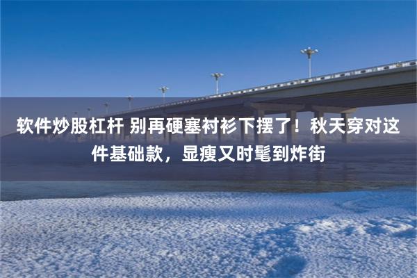 软件炒股杠杆 别再硬塞衬衫下摆了！秋天穿对这件基础款，显瘦又时髦到炸街