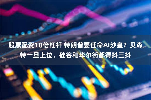 股票配资10倍杠杆 特朗普要任命AI沙皇？贝森特一旦上位，硅谷和华尔街都得抖三抖