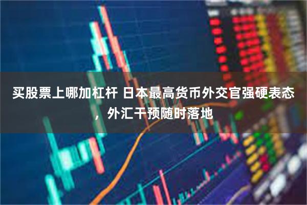 买股票上哪加杠杆 日本最高货币外交官强硬表态，外汇干预随时落地
