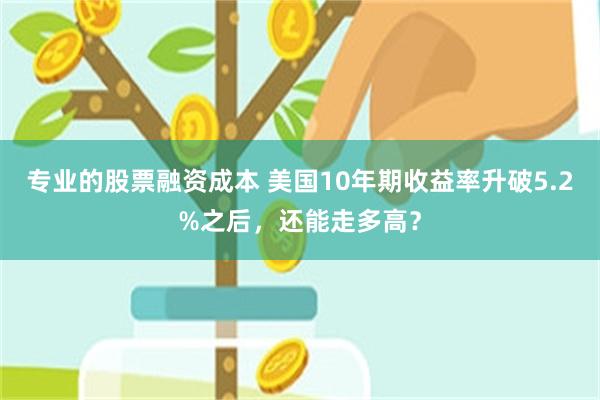 专业的股票融资成本 美国10年期收益率升破5.2%之后，还能走多高？