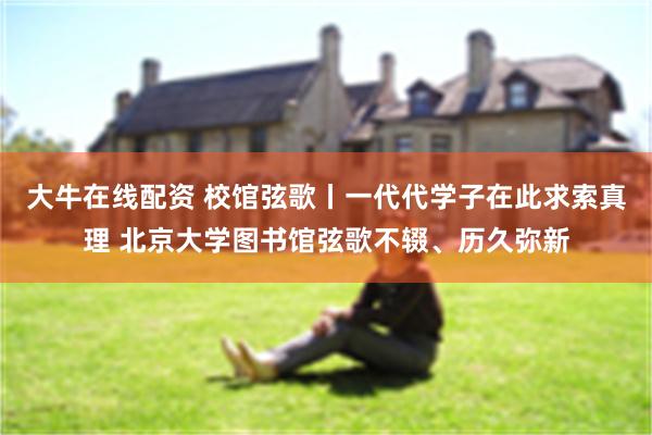 大牛在线配资 校馆弦歌丨一代代学子在此求索真理 北京大学图书馆弦歌不辍、历久弥新
