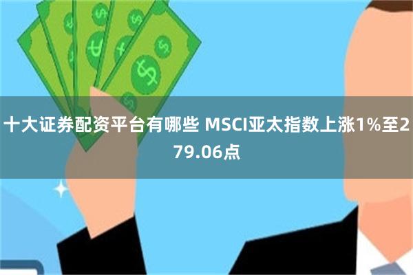 十大证券配资平台有哪些 MSCI亚太指数上涨1%至279.06点