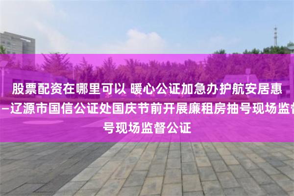 股票配资在哪里可以 暖心公证加急办护航安居惠民生——辽源市国信公证处国庆节前开展廉租房抽号现场监督公证