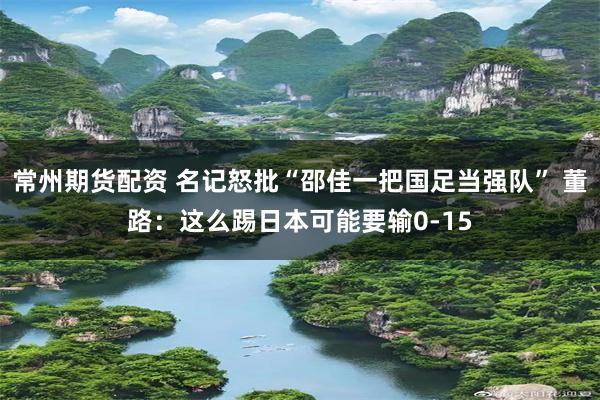 常州期货配资 名记怒批“邵佳一把国足当强队” 董路：这么踢日本可能要输0-15