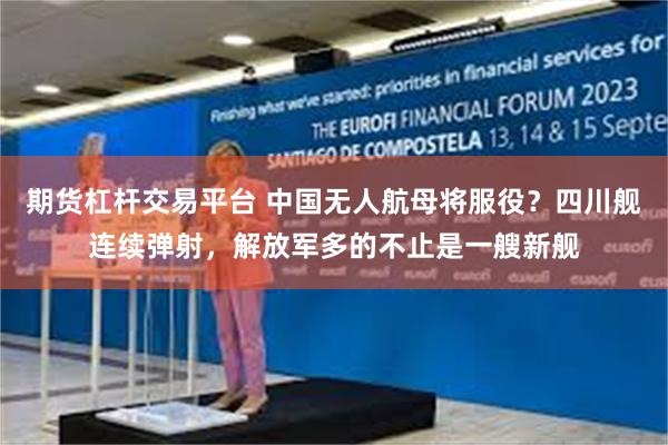 期货杠杆交易平台 中国无人航母将服役？四川舰连续弹射，解放军多的不止是一艘新舰