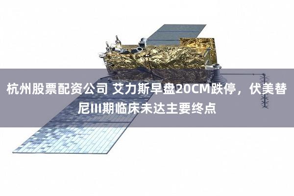 杭州股票配资公司 艾力斯早盘20CM跌停，伏美替尼III期临床未达主要终点