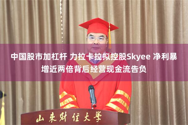 中国股市加杠杆 力拉卡拉拟控股Skyee 净利暴增近两倍背后经营现金流告负