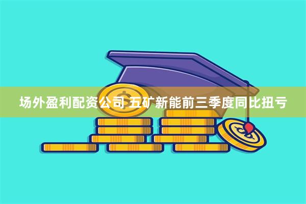 场外盈利配资公司 五矿新能前三季度同比扭亏