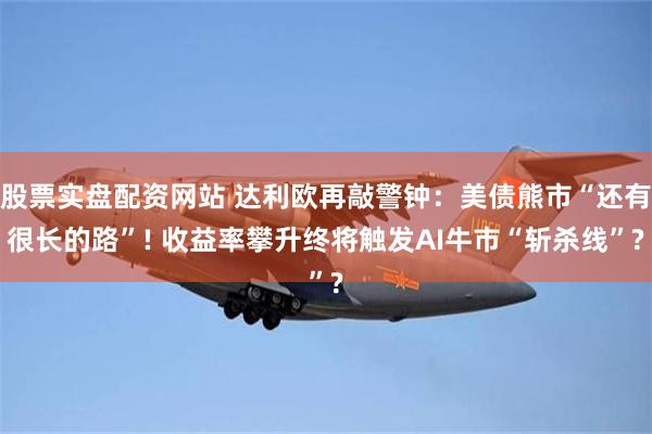 股票实盘配资网站 达利欧再敲警钟：美债熊市“还有很长的路”! 收益率攀升终将触发AI牛市“斩杀线”?