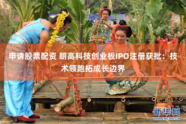 申请股票配资 朗高科技创业板IPO注册获批：技术领跑拓成长边界