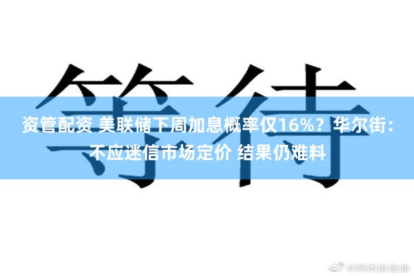 资管配资 美联储下周加息概率仅16%？华尔街：不应迷信市场定价 结果仍难料