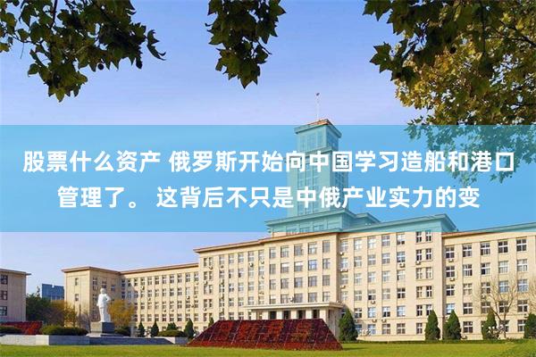 股票什么资产 俄罗斯开始向中国学习造船和港口管理了。 这背后不只是中俄产业实力的变