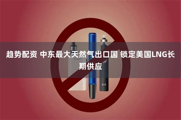 趋势配资 中东最大天然气出口国 锁定美国LNG长期供应