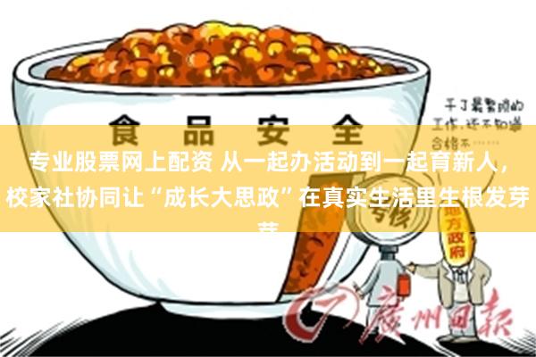 专业股票网上配资 从一起办活动到一起育新人，校家社协同让“成长大思政”在真实生活里生根发芽