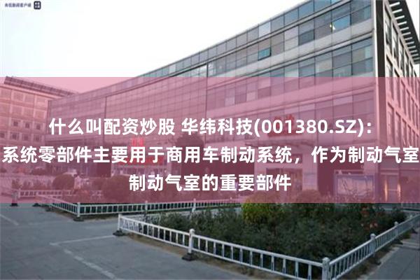 什么叫配资炒股 华纬科技(001380.SZ)：生产的制动系统零部件主要用于商用车制动系统，作为制动气室的重要部件