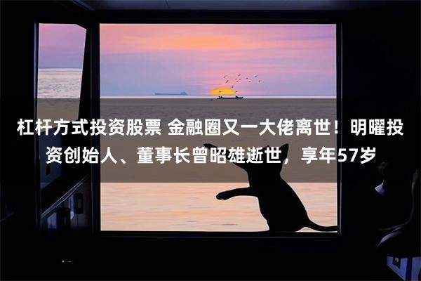 杠杆方式投资股票 金融圈又一大佬离世！明曜投资创始人、董事长曾昭雄逝世，享年57岁
